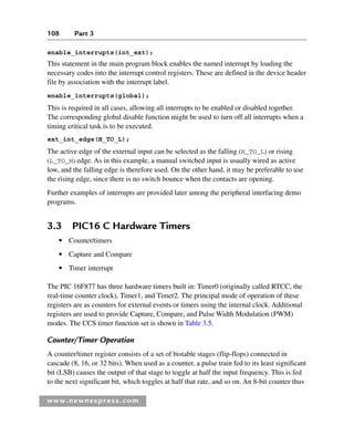 108 Part 3
www.newnespress.com
enable_interrupts(int_ext);
This statement in the main program block enables the named interrupt by loading the
necessary codes into the interrupt control registers. These are defined in the device header
file by association with the interrupt label.
enable_interrupts(global);
This is required in all cases, allowing all interrupts to be enabled or disabled together.
The corresponding global disable function might be used to turn off all interrupts when a
timing critical task is to be executed.
ext_int_edge(H_TO_L);
The active edge of the external input can be selected as the falling (H_TO_L) or rising
(L_TO_H) edge. As in this example, a manual switched input is usually wired as active
low, and the falling edge is therefore used. On the other hand, it may be preferable to use
the rising edge, since there is no switch bounce when the contacts are opening.
Further examples of interrupts are provided later among the peripheral interfacing demo
programs.
3.3 PIC16 C Hardware Timers
● Counter/timers
● Capture and Compare
● Timer interrupt
The PIC 16F877 has three hardware timers built in: Timer0 (originally called RTCC, the
real-time counter clock), Timer1, and Timer2. The principal mode of operation of these
registers are as counters for external events or timers using the internal clock. Additional
registers are used to provide Capture, Compare, and Pulse Width Modulation (PWM)
modes. The CCS timer function set is shown in Table 3.5.
Counter/Timer Operation
A counter/timer register consists of a set of bistable stages (flip-flops) connected in
cascade (8, 16, or 32 bits). When used as a counter, a pulse train fed to its least significant
bit (LSB) causes the output of that stage to toggle at half the input frequency. This is fed
to the next significant bit, which toggles at half that rate, and so on. An 8-bit counter thus
Ch03-H8960.indd 108
Ch03-H8960.indd 108 6/10/2008 5:07:26 PM
6/10/2008 5:07:26 PM
 