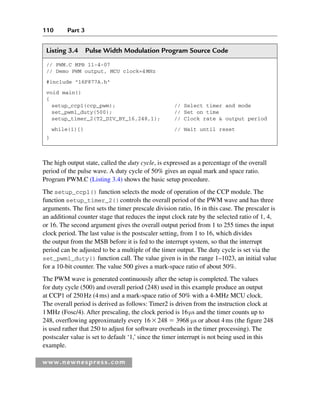 110 Part 3
www.newnespress.com
The high output state, called the duty cycle, is expressed as a percentage of the overall
period of the pulse wave. A duty cycle of 50% gives an equal mark and space ratio.
Program PWM.C (Listing 3.4) shows the basic setup procedure.
The setup_ccp1() function selects the mode of operation of the CCP module. The
function setup_timer_2()controls the overall period of the PWM wave and has three
arguments. The first sets the timer prescale division ratio, 16 in this case. The prescaler is
an additional counter stage that reduces the input clock rate by the selected ratio of 1, 4,
or 16. The second argument gives the overall output period from 1 to 255 times the input
clock period. The last value is the postscaler setting, from 1 to 16, which divides
the output from the MSB before it is fed to the interrupt system, so that the interrupt
period can be adjusted to be a multiple of the timer output. The duty cycle is set via the
set_pwm1_duty() function call. The value given is in the range 1–1023, an initial value
for a 10-bit counter. The value 500 gives a mark-space ratio of about 50%.
The PWM wave is generated continuously after the setup is completed. The values
for duty cycle (500) and overall period (248) used in this example produce an output
at CCP1 of 250Hz (4ms) and a mark-space ratio of 50% with a 4-MHz MCU clock.
The overall period is derived as follows: Timer2 is driven from the instruction clock at
1MHz (Fosc/4). After prescaling, the clock period is 16μs and the timer counts up to
248, overflowing approximately every 16248  3968 μs or about 4ms (the figure 248
is used rather that 250 to adjust for software overheads in the timer processing). The
postscaler value is set to default ‘1,’ since the timer interrupt is not being used in this
example.
Listing 3.4 Pulse Width Modulation Program Source Code
// PWM.C MPB 11-4-07
// Demo PWM output, MCU clock=4MHz
#include 16F877A.h
void main()
{
setup_ccp1(ccp_pwm); // Select timer and mode
set_pwm1_duty(500); // Set on time
setup_timer_2(T2_DIV_BY_16,248,1); // Clock rate  output period
while(1){} // Wait until reset
}
Ch03-H8960.indd 110
Ch03-H8960.indd 110 6/10/2008 5:07:26 PM
6/10/2008 5:07:26 PM
 