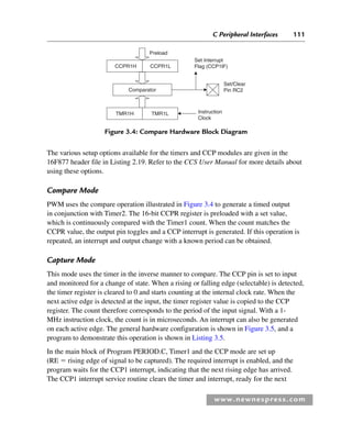 C Peripheral Interfaces 111
www.newnespress.com
The various setup options available for the timers and CCP modules are given in the
16F877 header file in Listing 2.19. Refer to the CCS User Manual for more details about
using these options.
Compare Mode
PWM uses the compare operation illustrated in Figure 3.4 to generate a timed output
in conjunction with Timer2. The 16-bit CCPR register is preloaded with a set value,
which is continuously compared with the Timer1 count. When the count matches the
CCPR value, the output pin toggles and a CCP interrupt is generated. If this operation is
repeated, an interrupt and output change with a known period can be obtained.
Capture Mode
This mode uses the timer in the inverse manner to compare. The CCP pin is set to input
and monitored for a change of state. When a rising or falling edge (selectable) is detected,
the timer register is cleared to 0 and starts counting at the internal clock rate. When the
next active edge is detected at the input, the timer register value is copied to the CCP
register. The count therefore corresponds to the period of the input signal. With a 1-
MHz instruction clock, the count is in microseconds. An interrupt can also be generated
on each active edge. The general hardware configuration is shown in Figure 3.5, and a
program to demonstrate this operation is shown in Listing 3.5.
In the main block of Program PERIOD.C, Timer1 and the CCP mode are set up
(RE  rising edge of signal to be captured). The required interrupt is enabled, and the
program waits for the CCP1 interrupt, indicating that the next rising edge has arrived.
The CCP1 interrupt service routine clears the timer and interrupt, ready for the next
Preload
Set Interrupt
Flag (CCP1lF)
Set/Clear
Pin RC2
Instruction
Clock
CCPR1L
CCPR1H
Comparator
TMR1H TMR1L
Figure 3.4: Compare Hardware Block Diagram
Ch03-H8960.indd 111
Ch03-H8960.indd 111 6/10/2008 5:07:26 PM
6/10/2008 5:07:26 PM
 
