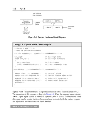112 Part 3
www.newnespress.com
capture event. The captured value is copied automatically into a variable called CCP_1.
The simulation of this program is shown in Figure 3.6. When the program is run with the
100-Hz signal input, a count of 9963μs is captured (error  0.4%). This shows that some
allowance may be needed for the software overhead associated with the capture process
and adjustment made to correct the result obtained.
Listing 3.5 Capture Mode Demo Program
// PERIOD.C MPB 11-4-07
// Demo of period measurement
#include 16F877A.h //****************************
#int_ccp1 // Interrupt name
void isr_ccp1() // Interrupt function
{
set_timer1(0); // Clear Timer1
clear_interrupt(INT_CCP1); // Clear interrupt flag
}
void main() //************************************
{
setup_timer_1(T1_INTERNAL); // Internal clock
setup_ccp1(CCP_CAPTURE_RE); // Capture rising edge on RC2
enable_interrupts(GLOBAL); // Enable all interrupts
enable_interrupts(INT_CCP1); // Enable CCP1 interrupt
while(1){}
}
Figure 3.5: Capture Hardware Block Diagram
Capture
Enable
Set Interrupt
Flag (CCP1lF)
Pulse Input
Pin RC2
Instruction
Clock
CCPR1L
CCPR1H
Prescale 
Edge Select
TMR1H TMR1L
Ch03-H8960.indd 112
Ch03-H8960.indd 112 6/10/2008 5:07:27 PM
6/10/2008 5:07:27 PM
 