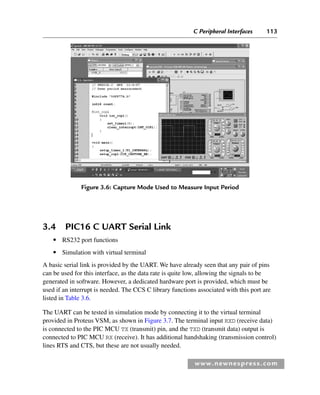 C Peripheral Interfaces 113
www.newnespress.com
3.4 PIC16 C UART Serial Link
● RS232 port functions
● Simulation with virtual terminal
A basic serial link is provided by the UART. We have already seen that any pair of pins
can be used for this interface, as the data rate is quite low, allowing the signals to be
generated in software. However, a dedicated hardware port is provided, which must be
used if an interrupt is needed. The CCS C library functions associated with this port are
listed in Table 3.6.
The UART can be tested in simulation mode by connecting it to the virtual terminal
provided in Proteus VSM, as shown in Figure 3.7. The terminal input RXD (receive data)
is connected to the PIC MCU TX (transmit) pin, and the TXD (transmit data) output is
connected to PIC MCU RX (receive). It has additional handshaking (transmission control)
lines RTS and CTS, but these are not usually needed.
Figure 3.6: Capture Mode Used to Measure Input Period
Ch03-H8960.indd 113
Ch03-H8960.indd 113 6/10/2008 5:07:27 PM
6/10/2008 5:07:27 PM
 