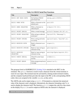114 Part 3
www.newnespress.com
The program listed as HARDRS232.C (Listing 3.6) is attached to the MCU in the
simulator. The getc() function is used to read a character from the virtual terminal; it
waits for user input. The terminal must be activated by clicking inside terminal window,
and the computer keyboard then provides the input to the PIC as the corresponding ASCII
codes; these are assigned to the variable incode, as they arrive.
The ASCII code can be output using printf(). If formatted as a decimal, the numerical
value of the character code is displayed. Alternatively, the character formatting code %c is
used to display the character itself. The function putc(13)outputs the code for a line return
on the display. If putc()is used to output an ASCII code, the character is displayed.
Table 3.6: RS232 Serial Port Functions
Title Description Example
RS232 SET BAUD RATE Set hardware RS232
port baud rate
setup_uart(19200);
RS232 SEND BYTE Write a character to the
default port
putc(65)
RS232 SEND SELECTED Write a character to
selected port
s=fputc(A,01);
RS232 PRINT SERIAL Write a mixed message printf(Answer:%4.3d,n);
RS232 PRINT SELECTED Write string to selected
serial port
fprintf(01,Message);
RS232 PRINT STRING Print a string and write
it to array
sprintf(astr,Ans=%d,n);
RS232 RECEIVE BYTE Read a character to an
integer
n=getc();
RS232 RECEIVE STRING Read an input string to
character array
gets(spoint);
RS232 RECEIVE
SELECTED
Read an input string to
character array
astring=fgets(spoint,01);
RS232 CHECK SERIAL Check for serial input
activity
s=kbhit();
RS232 PRINT ERROR Write programmed error
message
assert(a3);
Ch03-H8960.indd 114
Ch03-H8960.indd 114 6/10/2008 5:07:27 PM
6/10/2008 5:07:27 PM
 