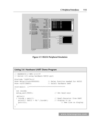 C Peripheral Interfaces 115
www.newnespress.com
Listing 3.6 Hardware UART Demo Program
// HARDRS232.C MPB 13-6-07
// Serial I/O using hardware RS232 port
#include 16F877A.h
#use delay(clock=8000000) // Delay function needed for RS232
#use rs232(UART1) // Select hardware UART
void main() //************************************
{
int incode;
setup_uart(9600); // Set baud rate
while(1)
{ incode = getc(); // Read character from UART
printf( ASCII = %d ,incode); // Display it on
putc(13); // New line on display
}
}
Figure 3.7: RS232 Peripheral Simulation
Ch03-H8960.indd 115
Ch03-H8960.indd 115 6/10/2008 5:07:27 PM
6/10/2008 5:07:27 PM
 