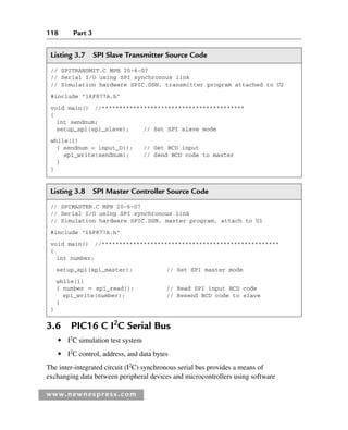 118 Part 3
www.newnespress.com
Listing 3.7 SPI Slave Transmitter Source Code
// SPITRANSMIT.C MPB 20-6-07
// Serial I/O using SPI synchronous link
// Simulation hardware SPIC.DSN, transmitter program attached to U2
#include 16F877A.h
void main() //*****************************************
{
int sendnum;
setup_spi(spi_slave); // Set SPI slave mode
while(1)
{ sendnum = input_D(); // Get BCD input
spi_write(sendnum); // Send BCD code to master
}
}
Listing 3.8 SPI Master Controller Source Code
// SPIMASTER.C MPB 20-6-07
// Serial I/O using SPI synchronous link
// Simulation hardware SPIC.DSN, master program, attach to U1
#include 16F877A.h
void main() //***************************************************
{
int number;
setup_spi(spi_master); // Set SPI master mode
while(1)
{ number  spi_read(); // Read SPI input BCD code
spi_write(number); // Resend BCD code to slave
}
}
3.6 PIC16 C I2
C Serial Bus
● I2
C simulation test system
● I2
C control, address, and data bytes
The inter-integrated circuit (I2
C) synchronous serial bus provides a means of
exchanging data between peripheral devices and microcontrollers using software
Ch03-H8960.indd 118
Ch03-H8960.indd 118 6/10/2008 5:07:28 PM
6/10/2008 5:07:28 PM
 