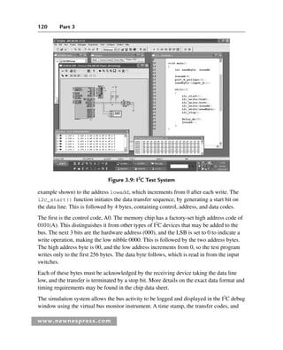 120 Part 3
www.newnespress.com
example shown) to the address lowadd, which increments from 0 after each write. The
i2c_start() function initiates the data transfer sequence, by generating a start bit on
the data line. This is followed by 4 bytes, containing control, address, and data codes.
The first is the control code, A0. The memory chip has a factory-set high address code of
0101(A). This distinguishes it from other types of I2
C devices that may be added to the
bus. The next 3 bits are the hardware address (000), and the LSB is set to 0 to indicate a
write operation, making the low nibble 0000. This is followed by the two address bytes.
The high address byte is 00, and the low address increments from 0, so the test program
writes only to the first 256 bytes. The data byte follows, which is read in from the input
switches.
Each of these bytes must be acknowledged by the receiving device taking the data line
low, and the transfer is terminated by a stop bit. More details on the exact data format and
timing requirements may be found in the chip data sheet.
The simulation system allows the bus activity to be logged and displayed in the I2
C debug
window using the virtual bus monitor instrument. A time stamp, the transfer codes, and
Figure 3.9: I2
C Test System
Ch03-H8960.indd 120
Ch03-H8960.indd 120 6/10/2008 5:07:28 PM
6/10/2008 5:07:28 PM
 