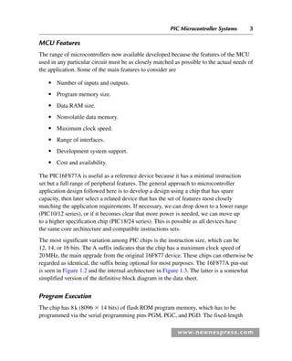 PIC Microcontroller Systems 3
www.newnespress.com
MCU Features
The range of microcontrollers now available developed because the features of the MCU
used in any particular circuit must be as closely matched as possible to the actual needs of
the application. Some of the main features to consider are
● Number of inputs and outputs.
● Program memory size.
● Data RAM size.
● Nonvolatile data memory.
● Maximum clock speed.
● Range of interfaces.
● Development system support.
● Cost and availability.
The PIC16F877A is useful as a reference device because it has a minimal instruction
set but a full range of peripheral features. The general approach to microcontroller
application design followed here is to develop a design using a chip that has spare
capacity, then later select a related device that has the set of features most closely
matching the application requirements. If necessary, we can drop down to a lower range
(PIC10/12 series), or if it becomes clear that more power is needed, we can move up
to a higher specification chip (PIC18/24 series). This is possible as all devices have
the same core architecture and compatible instructions sets.
The most significant variation among PIC chips is the instruction size, which can be
12, 14, or 16 bits. The A suffix indicates that the chip has a maximum clock speed of
20MHz, the main upgrade from the original 16F877 device. These chips can otherwise be
regarded as identical, the suffix being optional for most purposes. The 16F877A pin-out
is seen in Figure 1.2 and the internal architecture in Figure 1.3. The latter is a somewhat
simplified version of the definitive block diagram in the data sheet.
Program Execution
The chip has 8k (8096 ⫻ 14 bits) of flash ROM program memory, which has to be
programmed via the serial programming pins PGM, PGC, and PGD. The fixed-length
Ch01-H8960.indd 3
Ch01-H8960.indd 3 6/10/2008 4:56:53 PM
6/10/2008 4:56:53 PM
 