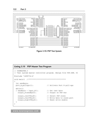 122 Part 3
www.newnespress.com
RB0/INT
13 33
34
35
36
37
38
39
40 20
19
18
17
16
15
14
13
12
11
1
2
3
4
5
6
7
8
9
10
1
2
3
4
5
6
7
8
RN1
270R
15
16
17
18
23
24
25
26
19
20
21
22
27
28
29
30
19
20
21
22
27
28
29
30
RB1
RB2
RB3/PGM
RB4
RB5
RB6/PGC
RB7/PGD
RC0/T1OSO/T1CKl
RC1/T1OSI/CCP2
RC2/CCP1
RC3/SCK/SCL
RC4/SDI/SDA
RC5/SDO
RC6/TX/CK
RC7/RX/DT
RD0/PSP0
RD1/PSP1
RD2/PSP2
RD3/PSP3
RD4/PSP4
RD5/PSP5
RD6/PSP6
RD7/PSP7
RB0/INT
RB1
RB2
RB3/PGM
RB4
RB5
RB6/PGC
RB7/PGD
RC0/T1OSO/T1CKl
RC1/T1OSI/CCP2
RC2/CCP1
RC3/SCK/SCL
RC4/SDI/SDA
RC5/SDO
RC6/TX/CK
RC7/RX/DT
RD0/PSP0
RD1/PSP1
RD2/PSP2
RD3/PSP3
RD4/PSP4
RD5/PSP5
RD6/PSP6
RD7/PSP7
PlC16F877 PlC16F877
U1 MASTER U2 SLAVE
33
34
35
36
37
38
39
40
15
16
17
18
23
24
25
26
16
15
14
13
12
11
10
9
1 9
2
3
4
5
6
7
8
14
1
2
3
4
5
6
7
8
9
10
13
14
1
2
3
4
5
6
7
8
9
10
RA0/AN0
RA1/AN1
RA2/AN2/VREF
RA3/AN3/VREF
RA4/T0CKI
RA5/AN4/SS
RE0/AN5/RD
RE1/AN6/WR
RE2/AN7/CS
OSC1/CLKIN
OSC2/CLKOUT
MCLR/Vpp/THV
RA0/AN0
RA1/AN1
RA2/AN2/VREF
RA3/AN3/VREF
RA4/T0CKI
RA5/AN4/SS
RE0/AN5/RD
RE1/AN6/WR
RE2/AN7/CS
OSC1/CLKIN
OSC2/CLKOUT
MCLR/Vpp/THV
ON OFF
Figure 3.10: PSP Test System
Listing 3.10 PSP Master Test Program
// PSPMASTER.C
// Test system master controller program, design file PSP.DSN, U1
#include 16F877A.h
void main() //**************************************
{
int sendbyte;
port_b_pullups(1); // Activate Port B pull-ups
while(1)
{ sendbyte = input_B(); // Get test byte
output_D(sendbyte); // Output on PSP bus
output_low(PIN_E2); // Select PSP slave
output_low(PIN_E1); // Write byte to slave port
output_high(PIN_E1); // Reset write enable
}
}
Ch03-H8960.indd 122
Ch03-H8960.indd 122 6/10/2008 5:07:28 PM
6/10/2008 5:07:28 PM
 