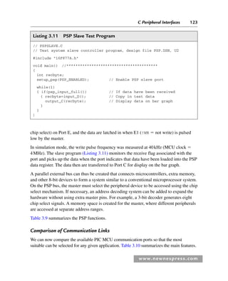 C Peripheral Interfaces 123
www.newnespress.com
chip select) on Port E, and the data are latched in when E1 (!WR  not write) is pulsed
low by the master.
In simulation mode, the write pulse frequency was measured at 40kHz (MCU clock 
4MHz). The slave program (Listing 3.11) monitors the receive flag associated with the
port and picks up the data when the port indicates that data have been loaded into the PSP
data register. The data then are transferred to Port C for display on the bar graph.
A parallel external bus can thus be created that connects microcontrollers, extra memory,
and other 8-bit devices to form a system similar to a conventional microprocessor system.
On the PSP bus, the master must select the peripheral device to be accessed using the chip
select mechanism. If necessary, an address decoding system can be added to expand the
hardware without using extra master pins. For example, a 3-bit decoder generates eight
chip select signals. A memory space is created for the master, where different peripherals
are accessed at separate address ranges.
Table 3.9 summarizes the PSP functions.
Comparison of Communication Links
We can now compare the available PIC MCU communication ports so that the most
suitable can be selected for any given application. Table 3.10 summarizes the main features.
Listing 3.11 PSP Slave Test Program
// PSPSLAVE.C
// Test system slave controller program, design file PSP.DSN, U2
#include 16F877A.h
void main() //****************************************
{
int recbyte;
setup_psp(PSP_ENABLED); // Enable PSP slave port
while(1)
{ if(psp_input_full()) // If data have been received
{ recbyte=input_D(); // Copy in test data
output_C(recbyte); // Display data on bar graph
}
}
}
Ch03-H8960.indd 123
Ch03-H8960.indd 123 6/10/2008 5:07:29 PM
6/10/2008 5:07:29 PM
 