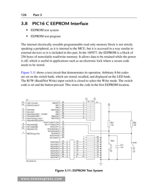 126 Part 3
www.newnespress.com
3.8 PIC16 C EEPROM Interface
● EEPROM test system
● EEPROM test program
The internal electrically erasable programmable read only memory block is not strictly
speaking a peripheral, as it is internal to the MCU, but it is accessed in a way similar to
external devices so it is included in this part. In the 16F877, the EEPROM is a block of
256 bytes of nonvolatile read/write memory. It allows data to be retained while the power
is off, which is useful in applications such as an electronic lock where a secure code
needs to be stored.
Figure 3.11 shows a test circuit that demonstrates its operation. Arbitrary 8-bit codes
are set on the switch bank, which are stored, recalled, and displayed on the LED bank.
The R/!W (Read/Not Write) input switch is closed to select the Write mode. The switch
code is set and the button pressed. This stores the code in the first EEPROM location,
RB0/INT
13 33 ON OFF
34
35
36
37
38
39
40
1 9
2
3
4
5
6
7
8
R1
10k
C1
1nF
R2
10k
R/!W
15
16
17
18
23
24
25
26
19
20
21
22
27
28
29
30
16
15
14
13
12
11
10
9
3
2
1
4
5
6
7
8
9
10
18
19
20
Step
17
16
15
14
13
12
11
1
2
3
4
5
6
7
8
RA0/AN0
RB1
RB2
RB3/PGM
RB4
RB5
RB6/PGC
RB7/PGD
RC0/T1OSO/T1CKl
RC1/T1OSI/CCP2
RC2/CCP1
RC3/SCK/SCL
RC4/SDI/SDA
RC5/SDO
RC6/TX/CK
RC7/RX/DT
RD0/PSP0
RD1/PSP1
RD2/PSP2
RD3/PSP3
RD4/PSP4
RD5/PSP5
RD6/PSP6
RD7/PSP7
RA1/AN1
RA2/AN2/VREF/CVREF
RA3/AN3/VREF
RA4/T0CKI/C1OUT
RA5/AN4/SS/C2OUT
RE0/AN5/RD
RE1/AN6/WR
RE2/AN7/CS
PlC16F877A
U1
OSC1/CLKIN
OSC2/CLKOUT
MCLR/Vpp/THV
14
2
3
4
5
6
7
8
9
10
1
Figure 3.11: EEPROM Test System
Ch03-H8960.indd 126
Ch03-H8960.indd 126 6/10/2008 5:07:29 PM
6/10/2008 5:07:29 PM
 