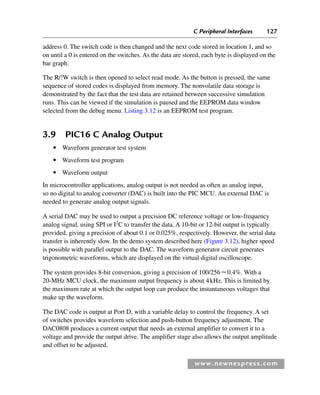 C Peripheral Interfaces 127
www.newnespress.com
address 0. The switch code is then changed and the next code stored in location 1, and so
on until a 0 is entered on the switches. As the data are stored, each byte is displayed on the
bar graph.
The R/!W switch is then opened to select read mode. As the button is pressed, the same
sequence of stored codes is displayed from memory. The nonvolatile data storage is
demonstrated by the fact that the test data are retained between successive simulation
runs. This can be viewed if the simulation is paused and the EEPROM data window
selected from the debug menu. Listing 3.12 is an EEPROM test program.
3.9 PIC16 C Analog Output
● Waveform generator test system
● Waveform test program
● Waveform output
In microcontroller applications, analog output is not needed as often as analog input,
so no digital to analog converter (DAC) is built into the PIC MCU. An external DAC is
needed to generate analog output signals.
A serial DAC may be used to output a precision DC reference voltage or low-frequency
analog signal, using SPI or I2
C to transfer the data. A 10-bit or 12-bit output is typically
provided, giving a precision of about 0.1 or 0.025%, respectively. However, the serial data
transfer is inherently slow. In the demo system described here (Figure 3.12), higher speed
is possible with parallel output to the DAC. The waveform generator circuit generates
trigonometric waveforms, which are displayed on the virtual digital oscilloscope.
The system provides 8-bit conversion, giving a precision of 100/2560.4%. With a
20-MHz MCU clock, the maximum output frequency is about 4kHz. This is limited by
the maximum rate at which the output loop can produce the instantaneous voltages that
make up the waveform.
The DAC code is output at Port D, with a variable delay to control the frequency. A set
of switches provides waveform selection and push-button frequency adjustment. The
DAC0808 produces a current output that needs an external amplifier to convert it to a
voltage and provide the output drive. The amplifier stage also allows the output amplitude
and offset to be adjusted.
Ch03-H8960.indd 127
Ch03-H8960.indd 127 6/10/2008 5:07:29 PM
6/10/2008 5:07:29 PM
 