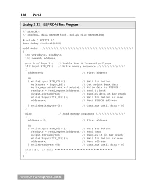 128 Part 3
www.newnespress.com
Listing 3.12 EEPROM Test Program
// EEPROM.C
// Internal data EEPROM test, design file EEPROM.DSN
#include 16F877A.h
#use delay(clock=4000000)
void main() //////////////////////////////////////////////////////////
{
int writebyte, readbyte;
int maxadd, address;
port_b_pullups(1); // Enable Port B internal pull-ups
if(!input(PIN_C1)) // Write memory sequence //////////////////
{
address=0; // First address
do
{ while(input(PIN_C0)){}; // Wait for button
writebyte = input_B(); // Get switch bank data
write_eeprom(address,writebyte); // Write data to EEPROM
readbyte = read_eeprom(address); // Read it back
output_D(readbyte); // Display data on bar graph
while(!input(PIN_C0)){}; // Wait for button release
address++; // Next EEPROM address
} while(writebyte!=0); // Continue until data = 00
}
else // Read memory sequence ///////////////////
{
address = 0; // First address
do
{ while(input(PIN_C0)){}; // Wait for button
readbyte = read_eeprom(address); // Read data
output_D(readbyte); // Display it on bar graph
while(!input(PIN_C0)){}; // Wait for button release
address++; // Next address
} while(readbyte!=0); // Continue until data = 00
while(1); // Done *************************************
}
}
Ch03-H8960.indd 128
Ch03-H8960.indd 128 6/10/2008 5:07:29 PM
6/10/2008 5:07:29 PM
 