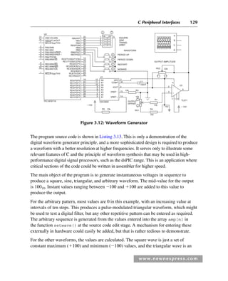 C Peripheral Interfaces 129
www.newnespress.com
RB0/INT SQUARE
SINE
TRIANG
ARBIT
WAVEFORM
PERIOD UP
PERIOD DOWN
RESTART
NOWAVE
OUTPUT AMPLITUDE
RV2 22k
U3
D
4
2
3
6
7
1
5
C
B
A
13 33
34
35
36
37
38
39
40
15
16
17
18
23
24
25
26
19
20
21
22
27
28
29
30
12
11
10
9
8
7
6
5
16
3
4
15 10k
10k
RV1
R1
R4
7k5
10k
15V
R3
OUTPUT
OFFSET
DAC0808
R2 15k
15V
15V
TL071
100nF
C1
14
RB1
RB2
RB3/PGM
RB4
RB5
RB6/PGC
RB7/PGD
RC0/T1OSO/T1CKl
RC1/T1OSI/CCP2
RC2/CCP1
RC3/SCK/SCL
RC4/SDI/SDA
RC5/SDO
RC6/TX/CK
RC7/RX/DT
RD0/PSP0
RD1/PSP1
RD2/PSP2
RD3/PSP3
RD4/PSP4
RD5/PSP5
RD6/PSP6
RD7/PSP7
PlC16F877A
U2
1 5
2
3
4
14
1
2
3
4
5
6
7
8
9
10
1
RA0/AN0
RA1/AN1
RA2/AN2/VREF
RA3/AN3/VREF
RA4/TOCKI
RA5/AN4/SS
RE0/AN5/RD
RE1/AN6/WR
RE2/AN7/CS
MCLR/Vpp/THV
OSC1/CLKIN
OSC2/CLKOUT
MCLR/Vpp/THV
ON OFF


A8
U1
A7
A6
A5
A4
A3
A2
A1
VEE
COMP
IOUT
VREF
VREF
50%
Figure 3.12: Waveform Generator
The program source code is shown in Listing 3.13. This is only a demonstration of the
digital waveform generator principle, and a more sophisticated design is required to produce
a waveform with a better resolution at higher frequencies. It serves only to illustrate some
relevant features of C and the principle of waveform synthesis that may be used in high-
performance digital signal processors, such as the dsPIC range. This is an application where
critical sections of the code could be written in assembler for higher speed.
The main object of the program is to generate instantaneous voltages in sequence to
produce a square, sine, triangular, and arbitrary waveform. The mid-value for the output
is 10010. Instant values ranging between 100 and 100 are added to this value to
produce the output.
For the arbitrary pattern, most values are 0 in this example, with an increasing value at
intervals of ten steps. This produces a pulse-modulated triangular waveform, which might
be used to test a digital filter, but any other repetitive pattern can be entered as required.
The arbitrary sequence is generated from the values entered into the array amp[n] in
the function setwave() at the source code edit stage. A mechanism for entering these
externally in hardware could easily be added, but that is rather tedious to demonstrate.
For the other waveforms, the values are calculated. The square wave is just a set of
constant maximum (100) and minimum (100) values, and the triangular wave is an
Ch03-H8960.indd 129
Ch03-H8960.indd 129 6/10/2008 5:07:29 PM
6/10/2008 5:07:29 PM
 