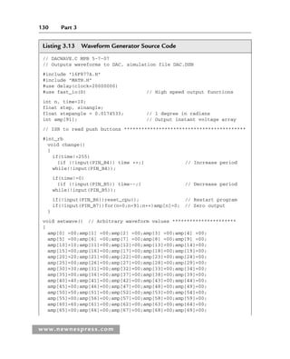 130 Part 3
www.newnespress.com
Listing 3.13 Waveform Generator Source Code
// DACWAVE.C MPB 5-7-07
// Outputs waveforms to DAC, simulation file DAC.DSN
#include 16F877A.H
#include MATH.H
#use delay(clock=20000000)
#use fast_io(D) // High speed output functions
int n, time=10;
float step, sinangle;
float stepangle = 0.0174533; // 1 degree in radians
int amp[91]; // Output instant voltage array
// ISR to read push buttons ******************************************
#int_rb
void change()
{
if(time!=255)
{if (!input(PIN_B4)) time ++;} // Increase period
while(!input(PIN_B4));
if(time!=0)
{if (!input(PIN_B5)) time--;} // Decrease period
while(!input(PIN_B5));
if(!input(PIN_B6))reset_cpu(); // Restart program
if(!input(PIN_B7))for(n=0;n91;n++)amp[n]=0; // Zero output
}
void setwave() // Arbitrary waveform values **********************
{
amp[0] =00;amp[1] =00;amp[2] =00;amp[3] =00;amp[4] =00;
amp[5] =00;amp[6] =00;amp[7] =00;amp[8] =00;amp[9] =00;
amp[10]=10;amp[11]=00;amp[12]=00;amp[13]=00;amp[14]=00;
amp[15]=00;amp[16]=00;amp[17]=00;amp[18]=00;amp[19]=00;
amp[20]=20;amp[21]=00;amp[22]=00;amp[23]=00;amp[24]=00;
amp[25]=00;amp[26]=00;amp[27]=00;amp[28]=00;amp[29]=00;
amp[30]=30;amp[31]=00;amp[32]=00;amp[33]=00;amp[34]=00;
amp[35]=00;amp[36]=00;amp[37]=00;amp[38]=00;amp[39]=00;
amp[40]=40;amp[41]=00;amp[42]=00;amp[43]=00;amp[44]=00;
amp[45]=00;amp[46]=00;amp[47]=00;amp[48]=00;amp[49]=00;
amp[50]=50;amp[51]=00;amp[52]=00;amp[53]=00;amp[54]=00;
amp[55]=00;amp[56]=00;amp[57]=00;amp[58]=00;amp[59]=00;
amp[60]=60;amp[61]=00;amp[62]=00;amp[63]=00;amp[64]=00;
amp[65]=00;amp[66]=00;amp[67]=00;amp[68]=00;amp[69]=00;
Ch03-H8960.indd 130
Ch03-H8960.indd 130 6/10/2008 5:07:30 PM
6/10/2008 5:07:30 PM
 
