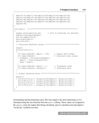 C Peripheral Interfaces 131
www.newnespress.com
amp[70]=70;amp[71]=00;amp[72]=00;amp[73]=00;amp[74]=00;
amp[75]=00;amp[76]=00;amp[77]=00;amp[78]=00;amp[79]=00;
amp[80]=80;amp[81]=00;amp[82]=00;amp[83]=00;amp[84]=00;
amp[85]=00;amp[86]=00;amp[87]=00;amp[88]=00;amp[89]=00;
amp[90]=90;
}
void main() //*************************************************
{
enable_interrupts(int_rb); // Port B interrupt for buttons
enable_interrupts(global);
ext_int_edge(H_TO_L);
port_b_pullups(1);
set_tris_D(0);
// Calculate waveform values ***********************************
step=0;
for(n=0;n91;n++)
{
if(!input(PIN_B0)) amp[n] = 100; // Square wave offset
if(!input(PIN_B1)) // Calculate sine values
{ sinangle = sin(step*stepangle);
amp[n] = floor(sinangle*100);
step = step+1;
}
if(!input(PIN_B2)) amp[n] = n; // Triangular wave
if(!input(PIN_B3)) setwave(); // Arbitrary wave
}
// Output waveform vales ***************************************
while(1)
{ for(n=0;n91;n++) {output_D(100+amp[n]); delay_us(time);}
for(n=89;n0;n--) {output_D(100+amp[n]); delay_us(time);}
for(n=0;n91;n++) {output_D(100-amp[n]); delay_us(time);}
for(n=89;n0;n--) {output_D(100-amp[n]); delay_us(time);}
}
}
incrementing and decrementing count. The sine output is the most interesting, as it is
calculated using the sine function from the math.h library. These values are assigned to
the amp[n] array for output after being calculated, since to calculate each and output it
“on the fly” would be too slow.
Ch03-H8960.indd 131
Ch03-H8960.indd 131 6/10/2008 5:07:30 PM
6/10/2008 5:07:30 PM
 