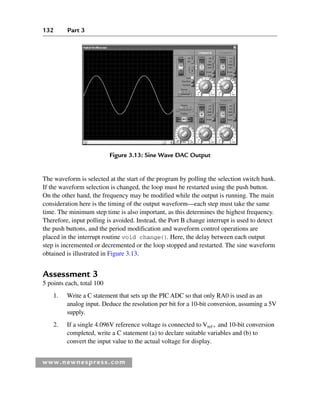 132 Part 3
www.newnespress.com
The waveform is selected at the start of the program by polling the selection switch bank.
If the waveform selection is changed, the loop must be restarted using the push button.
On the other hand, the frequency may be modified while the output is running. The main
consideration here is the timing of the output waveform—each step must take the same
time. The minimum step time is also important, as this determines the highest frequency.
Therefore, input polling is avoided. Instead, the Port B change interrupt is used to detect
the push buttons, and the period modification and waveform control operations are
placed in the interrupt routine void change(). Here, the delay between each output
step is incremented or decremented or the loop stopped and restarted. The sine waveform
obtained is illustrated in Figure 3.13.
Assessment 3
5 points each, total 100
1. Write a C statement that sets up the PIC ADC so that only RA0 is used as an
analog input. Deduce the resolution per bit for a 10-bit conversion, assuming a 5V
supply.
2. If a single 4.096V reference voltage is connected to Vref and 10-bit conversion
completed, write a C statement (a) to declare suitable variables and (b) to
convert the input value to the actual voltage for display.
Figure 3.13: Sine Wave DAC Output
Ch03-H8960.indd 132
Ch03-H8960.indd 132 6/10/2008 5:07:30 PM
6/10/2008 5:07:30 PM
 