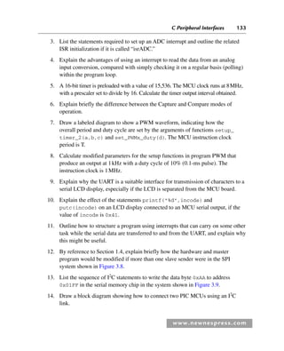 C Peripheral Interfaces 133
www.newnespress.com
3. List the statements required to set up an ADC interrupt and outline the related
ISR initialization if it is called “isrADC.”
4. Explain the advantages of using an interrupt to read the data from an analog
input conversion, compared with simply checking it on a regular basis (polling)
within the program loop.
5. A 16-bit timer is preloaded with a value of 15,536. The MCU clock runs at 8MHz,
with a prescaler set to divide by 16. Calculate the timer output interval obtained.
6. Explain briefly the difference between the Capture and Compare modes of
operation.
7. Draw a labeled diagram to show a PWM waveform, indicating how the
overall period and duty cycle are set by the arguments of functions setup_
timer_2(a,b,c) and set_PWMx_duty(d). The MCU instruction clock
period is T.
8. Calculate modified parameters for the setup functions in program PWM that
produce an output at 1kHz with a duty cycle of 10% (0.1-ms pulse). The
instruction clock is 1MHz.
9. Explain why the UART is a suitable interface for transmission of characters to a
serial LCD display, especially if the LCD is separated from the MCU board.
10. Explain the effect of the statements printf(%d,incode) and
putc(incode) on an LCD display connected to an MCU serial output, if the
value of incode is 0x41.
11. Outline how to structure a program using interrupts that can carry on some other
task while the serial data are transferred to and from the UART, and explain why
this might be useful.
12. By reference to Section 1.4, explain briefly how the hardware and master
program would be modified if more than one slave sender were in the SPI
system shown in Figure 3.8.
13. List the sequence of I2
C statements to write the data byte 0xAA to address
0x01FF in the serial memory chip in the system shown in Figure 3.9.
14. Draw a block diagram showing how to connect two PIC MCUs using an I2
C
link.
Ch03-H8960.indd 133
Ch03-H8960.indd 133 6/10/2008 5:07:31 PM
6/10/2008 5:07:31 PM
 