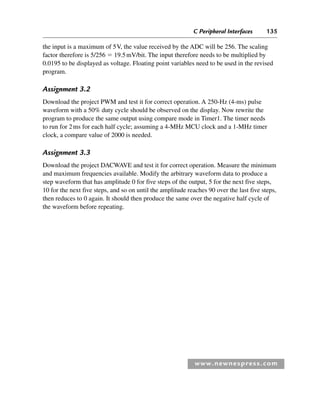 C Peripheral Interfaces 135
www.newnespress.com
the input is a maximum of 5V, the value received by the ADC will be 256. The scaling
factor therefore is 5/256  19.5mV/bit. The input therefore needs to be multiplied by
0.0195 to be displayed as voltage. Floating point variables need to be used in the revised
program.
Assignment 3.2
Download the project PWM and test it for correct operation. A 250-Hz (4-ms) pulse
waveform with a 50% duty cycle should be observed on the display. Now rewrite the
program to produce the same output using compare mode in Timer1. The timer needs
to run for 2ms for each half cycle; assuming a 4-MHz MCU clock and a 1-MHz timer
clock, a compare value of 2000 is needed.
Assignment 3.3
Download the project DACWAVE and test it for correct operation. Measure the minimum
and maximum frequencies available. Modify the arbitrary waveform data to produce a
step waveform that has amplitude 0 for five steps of the output, 5 for the next five steps,
10 for the next five steps, and so on until the amplitude reaches 90 over the last five steps,
then reduces to 0 again. It should then produce the same over the negative half cycle of
the waveform before repeating.
Ch03-H8960.indd 135
Ch03-H8960.indd 135 6/10/2008 5:07:31 PM
6/10/2008 5:07:31 PM
 