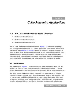 www.newnespress.com
C Mechatronics Applications
4.1 PICDEM Mechatronics Board Overview
● Mechatronics board hardware
● Mechatronics board connections
● Mechatronics board motor drives
The PICDEM mechatronics demonstration board (Figure 4.1), supplied by Microchip®
Inc., is a very useful target system for C control applications. A user manual, which can be
downloaded from www.microchip.com, contains the schematics and general guidance on
using the board. It can be programmed using the ICD2 In-Circuit Debugger module, which
allows a final stage of fault finding when testing an application in the target hardware.
Alternatively, the low-cost PicKit2 programmer can be used. Since our applications here
have been tested in simulation mode, the full ICD debugging interface is not needed.
PICDEM Hardware
The block diagram, Figure 4.2, shows the main parts of the mechatronics board. It is built
around a PIC 16F917, which is similar to the 16F877A but incorporates an LCD driver
module, which allows a plain 3.5-digit display to be operated with no additional interfacing.
The MCU internal clock runs at 8 MHz, giving a 0.5-s instruction cycle. The main
output devices are a small DC motor and a stepper motor. These are operated from a set
of four current driver FETs, which can sink or source current. These allow either motor
to be driven in both directions when connected as a full bridge driver. Input tactile push
switches and output LEDs are provided for simple test programs, mode selection, and
P A R T 4
Ch04-H8960.indd 137
Ch04-H8960.indd 137 6/10/2008 5:20:25 PM
6/10/2008 5:20:25 PM
 