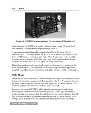 138 Part 4
www.newnespress.com
Figure 4.1: PICDEM Mechatronics Board (by permission of Microchip Inc.)
status indication. An RS232 serial port for exchanging data with the PC host is fitted,
which requires a suitable terminal program running on the PC.
A temperature sensor is fitted, which outputs 10 mV/C with 0C giving 500 mV.
Therefore, at 20°C, the output will be 500  (20  10)  700 mV. This voltage can be
fed to an ADC input or comparator input on the MCU. A light sensor is also available,
giving an output in the range 0–5 V. Two pots, giving 0–5 V, can be used as reference
inputs for the analog sensors or as test inputs for analog applications.
The mechatronics board has its main signals brought to in-line connectors, as shown in the
board layout (Figure 4.3). The components can be connected up for different applications
using link wires. The connector pin functions are listed for reference in Tables 4.1 through 4.4.
Motor Drives
The motors are driven from a set of four half-bridge driver stages, which can handle up to
1 A each. These can be connected to the 5-V regulated or the 9–12-V unregulated supply
for higher power output. Note that the main plug supply may be rated at less than 1 A, so
a separate supply is advisable if the full drive current is needed.
Each driver has a pair of MOSFETs, which allow the stage to source or sink current,
depending on which transistor is switched on (Figure 4.4). Control logic prevents both
coming on at the same time and shuts down all the drives if an overcurrent fault is detected.
This is activated on power up for fail safe operation and must be cleared manually before
testing a motor. If the DC motor needs to be driven in both directions, the half-bridge
Ch04-H8960.indd 138
Ch04-H8960.indd 138 6/10/2008 5:20:25 PM
6/10/2008 5:20:25 PM
 