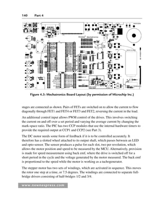 140 Part 4
www.newnespress.com
Figure 4.3: Mechatronics Board Layout (by permission of Microchip Inc.)
stages are connected as shown. Pairs of FETs are switched on to allow the current to flow
diagonally through FET1 and FET4 or FET3 and FET2, reversing the current in the load.
An additional control input allows PWM control of the drives. This involves switching
the current on and off over a set period and varying the average current by changing the
mark-space ratio. The PIC has two CCP modules that use the internal hardware timers to
provide the required output at CCP1 and CCP2 (see Part 3).
The DC motor needs some form of feedback if it is to be controlled accurately. It
therefore has a slotted wheel attached to its output shaft, which passes between an LED
and opto-sensor. The sensor produces a pulse for each slot, two per revolution, which
allows the motor position and speed to be measured by the MCU. Alternatively, provision
is made for speed measurement using back emf, where the drive is switched off for a
short period in the cycle and the voltage generated by the motor measured. The back emf
is proportional to the speed while the motor is working as a tachogenerator.
The stepper motor has two sets of windings, which are activated in sequence. This moves
the rotor one step at a time, or 7.5 degrees. The windings are connected to separate full-
bridge drivers consisting of half-bridges 1/2 and 3/4.
Ch04-H8960.indd 140
Ch04-H8960.indd 140 6/10/2008 5:20:27 PM
6/10/2008 5:20:27 PM
 