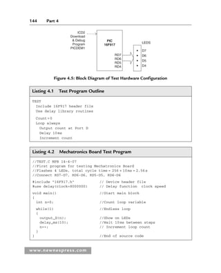 144 Part 4
www.newnespress.com
Listing 4.1 Test Program Outline
TEST
Include 16F917 header file
Use delay library routines
Count=0
Loop always
Output count at Port D
Delay 10ms
Increment count
Figure 4.5: Block Diagram of Test Hardware Configuration
ICD2
Download
 Debug
Program
PICDEM1
RD7
RD6
RD5
RD4
D7
LEDS
D6
D5
D4
PIC
16F917
Listing 4.2 Mechatronics Board Test Program
//TEST.C MPB 14-4-07
//First program for testing Mechatronics Board
//Flashes 4 LEDs, total cycle time = 256 × 10ms = 2.56s
//Connect RD7-D7, RD6-D6, RD5-D5, RD4-D4
#include 16F917.h // Device header file
#use delay(clock=8000000) // Delay function clock speed
void main() //Start main block
{
int n=0; //Count loop variable
while(1) //Endless loop
{
output_D(n); //Show on LEDs
delay_ms(10); //Wait 10ms between steps
n++; // Increment loop count
}
} //End of source code
Ch04-H8960.indd 144
Ch04-H8960.indd 144 6/10/2008 5:20:28 PM
6/10/2008 5:20:28 PM
 