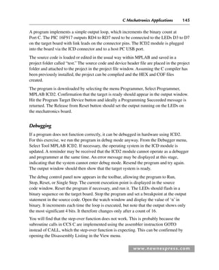 C Mechatronics Applications 145
www.newnespress.com
A program implements a simple output loop, which increments the binary count at
Port C. The PIC 16F917 outputs RD4 to RD7 need to be connected to the LEDs D3 to D7
on the target board with link leads on the connector pins. The ICD2 module is plugged
into the board via the ICD connector and to a host PC USB port.
The source code is loaded or edited in the usual way within MPLAB and saved in a
project folder called “test.” The source code and device header file are placed in the project
folder and attached to the project in the project file window. Assuming the C compiler has
been previously installed, the project can be complied and the HEX and COF files
created.
The program is downloaded by selecting the menu Programmer, Select Programmer,
MPLAB ICD2. Confirmation that the target is ready should appear in the output window.
Hit the Program Target Device button and ideally a Programming Succeeded message is
returned. The Release from Reset button should set the output running on the LEDs on
the mechatronics board.
Debugging
If a program does not function correctly, it can be debugged in hardware using ICD2.
For this exercise, we run the program in debug mode anyway. From the Debugger menu,
Select Tool MPLAB ICD2. If necessary, the operating system in the ICD module is
updated. A reminder may be received that the ICD2 module cannot operate as a debugger
and programmer at the same time. An error message may be displayed at this stage,
indicating that the system cannot enter debug mode. Resend the program and try again.
The output window should then show that the target system is ready.
The debug control panel now appears in the toolbar, allowing the program to Run,
Stop, Reset, or Single Step. The current execution point is displayed in the source
code window. Reset the program if necessary, and run it. The LEDs should flash in a
binary sequence on the target board. Stop the program and set a breakpoint at the output
statement in the source code. Open the watch window and display the value of ‘n’ in
binary. It increments each time the loop is executed, but note that the output shows only
the most significant 4 bits. It therefore changes only after a count of 16.
You will find that the step-over function does not work. This is probably because the
subroutine calls in CCS C are implemented using the assembler instruction GOTO
instead of CALL, which the step-over function is expecting. This can be confirmed by
opening the Disassembly Listing in the View menu.
Ch04-H8960.indd 145
Ch04-H8960.indd 145 6/10/2008 5:20:28 PM
6/10/2008 5:20:28 PM
 