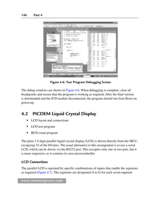 146 Part 4
www.newnespress.com
The debug windows are shown in Figure 4.6. When debugging is complete, clear all
breakpoints and ensure that the program is working as required. After the final version
is downloaded and the ICD module disconnected, the program should run from Reset on
power-up.
4.2 PICDEM Liquid Crystal Display
● LCD layout and connections
● LCD test program
● BCD count program
The plain 3.5-digit parallel liquid crystal display (LCD) is driven directly from the MCU,
occupying 15 of the I/O pins. The usual alternative to this arrangement is to use a serial
LCD, which can be driven via the RS232 port. This occupies only one or two pins, but it
is more expensive, as it contains its own microcontroller.
LCD Connections
The parallel LCD is operated by specific combinations of inputs that enable the segments
as required (Figure 4.7). The segments are designated A to G for each seven-segment
Figure 4.6: Test Program Debugging Screen
Ch04-H8960.indd 146
Ch04-H8960.indd 146 6/10/2008 5:20:28 PM
6/10/2008 5:20:28 PM
 