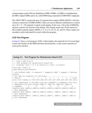 C Mechatronics Applications 149
www.newnespress.com
common inputs on the LCD are identified as COM1–COM4, so COM1 is controlled from
the MCU output COM0, and so on, with COM4 being connected to COM3 MCU output pin.
The 16F917 MCU can provide up to 24 segment drive outputs (SEG0–SEG23), with four
common connections (COM0–COM3). These are used in defined combinations to control
up to 24  4  96 segments or pixels in the display. In this way, 1 bit in the LCDDATAx
registers controls one element of the display. This display needs only 25 bits and ten of
the available segment outputs (SEG0, 1, 2, 3, 6, 11, 16, 21, 22, and 23). These outputs are
encoded to allow individual bit control within the program.
LCD Test Program
Listing 4.3 shows a test program, LCD1, which displays the numerals 0 to 9 on each digit
in turn, then flashes on the MSD and three decimal points, so that correct operation of
each can be checked.
Listing 4.3 Test Program for Mechatronics Board LCD
// LCD1.C MPB 20-4-07
// Test program for mechatronics board LCD
// Displays count 0 to 9 on Digits1,2,3 and 1 on Digit4
#include 16F917.h
#use delay(clock=8000000)
//LCD DISPLAY DATA: (3 numerals *
7 segments)+ MSD *
1 segment + 3 decimal
points
//Bit map for numerals 0–9 and blank..................................
//Numeral: 0 1 2 3 4 5 6 7 8 9 blank
byte const DigMap[11]={0xFD,0x60,0xDB,0xF3,0x66,0xB7,0xBF,0xE0,0xFF,0xE7,0x00};
//Bit addressess in LCD RAM locations LCDDATA0 to LCDDATA11=12*
8 bits
//Numbered 0-95 with offsets COM0=0, COM1=24, COM2=48, COM3=72
//Segment: A B C D E F G
#define DIG1 COM0+22,COM0+23,COM2+23,COM3+22,COM2+22,COM1+22,COM1+23
//Bit addresses
#define DIG2 COM0+6, COM0+21,COM2+21,COM3+6, COM2+6, COM1+6, COM1+21
//Bit addresses
#define DIG3 COM0+3, COM0+11,COM2+11,COM3+3, COM2+3, COM1+3, COM1+11
//Bit addresses
Ch04-H8960.indd 149
Ch04-H8960.indd 149 6/10/2008 5:20:30 PM
6/10/2008 5:20:30 PM
 