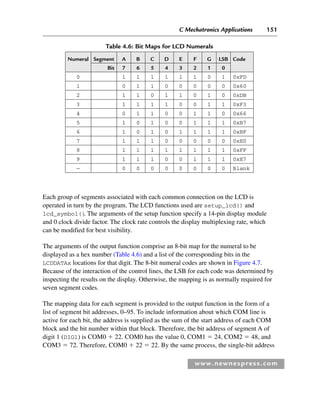 C Mechatronics Applications 151
www.newnespress.com
Each group of segments associated with each common connection on the LCD is
operated in turn by the program. The LCD functions used are setup_lcd() and
lcd_symbol()
. The arguments of the setup function specify a 14-pin display module
and 0 clock divide factor. The clock rate controls the display multiplexing rate, which
can be modified for best visibility.
The arguments of the output function comprise an 8-bit map for the numeral to be
displayed as a hex number (Table 4.6) and a list of the corresponding bits in the
LCDDATAx locations for that digit. The 8-bit numeral codes are shown in Figure 4.7.
Because of the interaction of the control lines, the LSB for each code was determined by
inspecting the results on the display. Otherwise, the mapping is as normally required for
seven segment codes.
The mapping data for each segment is provided to the output function in the form of a
list of segment bit addresses, 0–95. To include information about which COM line is
active for each bit, the address is supplied as the sum of the start address of each COM
block and the bit number within that block. Therefore, the bit address of segment A of
digit 1 (DIG1) is COM0  22. COM0 has the value 0, COM1  24, COM2  48, and
COM3  72. Therefore, COM0  22  22. By the same process, the single-bit address
Table 4.6: Bit Maps for LCD Numerals
Numeral Segment A B C D E F G LSB Code
Bit 7 6 5 4 3 2 1 0
0 1 1 1 1 1 1 0 1 0xFD
1 0 1 1 0 0 0 0 0 0x60
2 1 1 0 1 1 0 1 0 0xDB
3 1 1 1 1 0 0 1 1 0xF3
4 0 1 1 0 0 1 1 0 0x66
5 1 0 1 0 0 1 1 1 0xB7
6 1 0 1 0 1 1 1 1 0xBF
7 1 1 1 0 0 0 0 0 0xE0
8 1 1 1 1 1 1 1 1 0xFF
9 1 1 1 0 0 1 1 1 0xE7
— 0 0 0 0 0 0 0 0 Blank
Ch04-H8960.indd 151
Ch04-H8960.indd 151 6/10/2008 5:20:30 PM
6/10/2008 5:20:30 PM
 