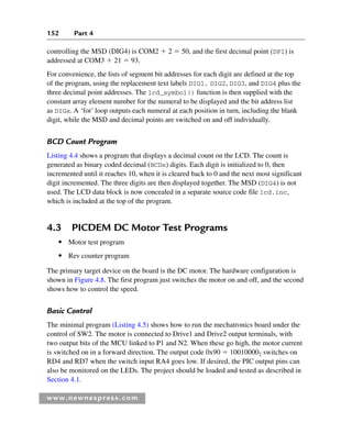 152 Part 4
www.newnespress.com
controlling the MSD (DIG4) is COM2  2  50, and the first decimal point (DP1) is
addressed at COM3  21  93.
For convenience, the lists of segment bit addresses for each digit are defined at the top
of the program, using the replacement text labels DIG1, DIG2, DIG3, and DIG4 plus the
three decimal point addresses. The lcd_symbol() function is then supplied with the
constant array element number for the numeral to be displayed and the bit address list
as DIGx. A ‘for’ loop outputs each numeral at each position in turn, including the blank
digit, while the MSD and decimal points are switched on and off individually.
BCD Count Program
Listing 4.4 shows a program that displays a decimal count on the LCD. The count is
generated as binary coded decimal (BCDx) digits. Each digit is initialized to 0, then
incremented until it reaches 10, when it is cleared back to 0 and the next most significant
digit incremented. The three digits are then displayed together. The MSD (DIG4) is not
used. The LCD data block is now concealed in a separate source code file lcd.inc,
which is included at the top of the program.
4.3 PICDEM DC Motor Test Programs
● Motor test program
● Rev counter program
The primary target device on the board is the DC motor. The hardware configuration is
shown in Figure 4.8. The first program just switches the motor on and off, and the second
shows how to control the speed.
Basic Control
The minimal program (Listing 4.5) shows how to run the mechatronics board under the
control of SW2. The motor is connected to Drive1 and Drive2 output terminals, with
two output bits of the MCU linked to P1 and N2. When these go high, the motor current
is switched on in a forward direction. The output code 0x90  100100002 switches on
RD4 and RD7 when the switch input RA4 goes low. If desired, the PIC output pins can
also be monitored on the LEDs. The project should be loaded and tested as described in
Section 4.1.
Ch04-H8960.indd 152
Ch04-H8960.indd 152 6/10/2008 5:20:30 PM
6/10/2008 5:20:30 PM
 