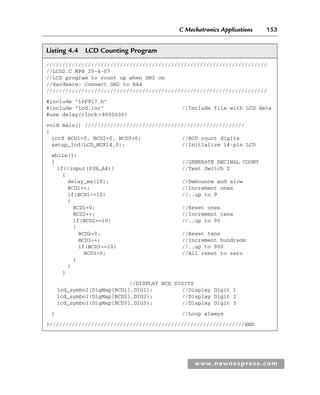 C Mechatronics Applications 153
www.newnespress.com
Listing 4.4 LCD Counting Program
/////////////////////////////////////////////////////////////////////
//LCD2.C MPB 20-4-07
//LCD program to count up when SW2 on
//Hardware: Connect SW2 to RA4
/////////////////////////////////////////////////////////////////////
#include 16F917.h
#include lcd.inc //Include file with LCD data
#use delay(clock=8000000)
void main() //////////////////////////////////////////////////
{
int8 BCD1=0, BCD2=0, BCD3=0; //BCD count digits
setup_lcd(LCD_MUX14,0); //Initialize 14-pin LCD
while(1)
{ //GENERATE DECIMAL COUNT
if(!input(PIN_A4)) //Test Switch 2
{
delay_ms(10); //Debounce and slow
BCD1++; //Increment ones
if(BCD1==10) //..up to 9
{
BCD1=0; //Reset ones
BCD2++; //Increment tens
if(BCD2==10) //..up to 90
{
BCD2=0; //Reset tens
BCD3++; //Increment hundreds
if(BCD3==10) //..up to 900
BCD3=0; //All reset to zero
}
}
}
//DISPLAY BCD DIGITS
lcd_symbol(DigMap[BCD1],DIG1); //Display Digit 1
lcd_symbol(DigMap[BCD2],DIG2); //Display Digit 2
lcd_symbol(DigMap[BCD3],DIG3); //Display Digit 3
} //Loop always
}/////////////////////////////////////////////////////////////END
Ch04-H8960.indd 153
Ch04-H8960.indd 153 6/10/2008 5:20:30 PM
6/10/2008 5:20:30 PM
 