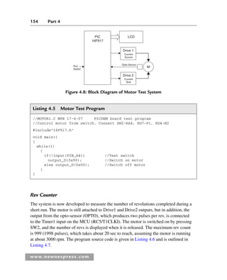 154 Part 4
www.newnespress.com
Listing 4.5 Motor Test Program
//MOTOR1.C MPB 17-4-07 PICDEM board test program
//Control motor from switch. Connect SW2-RA4, RD7-P1, RD4-N2
#include16F917.h
void main()
{
while(1)
{
if(!input(PIN_A4)) //Test switch
output_D(0x90); //Switch on motor
else output_D(0x00); //Switch off motor
}
}
Rev Counter
The system is now developed to measure the number of revolutions completed during a
short run. The motor is still attached to Drive1 and Drive2 outputs, but in addition, the
output from the opto-sensor (OPTO), which produces two pulses per rev, is connected
to the Timer1 input on the MCU (RC5/T1CLKI). The motor is switched on by pressing
SW2, and the number of revs is displayed when it is released. The maximum rev count
is 999 (1998 pulses), which takes about 20 sec to reach, assuming the motor is running
at about 3000 rpm. The program source code is given in Listing 4.6 and is outlined in
Listing 4.7.
Figure 4.8: Block Diagram of Motor Test System
Drive 1
Opto-Sensor
Run
Switch
LCD
M
PIC
16F917
Current
Source
Drive 2
Current
Sink
Ch04-H8960.indd 154
Ch04-H8960.indd 154 6/10/2008 5:20:31 PM
6/10/2008 5:20:31 PM
 