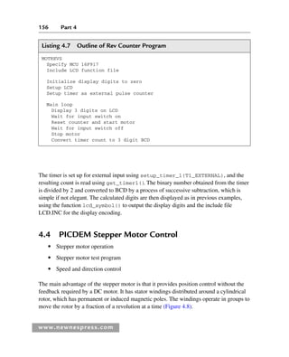 156 Part 4
www.newnespress.com
Listing 4.7 Outline of Rev Counter Program
MOTREVS
Specify MCU 16F917
Include LCD function file
Initialize display digits to zero
Setup LCD
Setup timer as external pulse counter
Main loop
Display 3 digits on LCD
Wait for input switch on
Reset counter and start motor
Wait for input switch off
Stop motor
Convert timer count to 3 digit BCD
The timer is set up for external input using setup_timer_1(T1_EXTERNAL), and the
resulting count is read using get_timer1()
. The binary number obtained from the timer
is divided by 2 and converted to BCD by a process of successive subtraction, which is
simple if not elegant. The calculated digits are then displayed as in previous examples,
using the function lcd_symbol() to output the display digits and the include file
LCD.INC for the display encoding.
4.4 PICDEM Stepper Motor Control
● Stepper motor operation
● Stepper motor test program
● Speed and direction control
The main advantage of the stepper motor is that it provides position control without the
feedback required by a DC motor. It has stator windings distributed around a cylindrical
rotor, which has permanent or induced magnetic poles. The windings operate in groups to
move the rotor by a fraction of a revolution at a time (Figure 4.8).
Ch04-H8960.indd 156
Ch04-H8960.indd 156 6/10/2008 5:20:31 PM
6/10/2008 5:20:31 PM
 