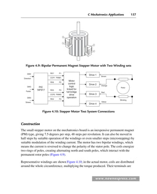 C Mechatronics Applications 157
www.newnespress.com
N N N
S
S
Figure 4.9: Bipolar Permanent Magnet Stepper Motor with Two Winding sets
Construction
The small stepper motor on the mechatronics board is an inexpensive permanent magnet
(PM) type, giving 7.5 degrees per step, 48 steps per revolution. It can also be moved in
half steps by suitable operation of the windings or even smaller steps (microstepping) by
suitable modulation of the winding current. The motor has two bipolar windings, which
means the current is reversed to change the polarity of the stator pole. The coils energize
two rings of poles, creating alternating north and south poles, which interact with the
permanent rotor poles (Figure 4.9).
Representative windings are shown Figure 4.10; in the actual motor, coils are distributed
around the whole circumference, multiplying the torque produced. Their terminals are
Figure 4.10: Stepper Motor Test System Connections
PIC
16F917
SW2 RD7 P1
RD6 P2
CCP1
Brown
Orange
Red
Yellow
Winding
Rotor
PWM1
Direction
Motor
control
logic
linked for
full bridge
drive
operation
RD5 P3
RD4 P4
CCP2 PWM3
SW3
Faster
SW3
Slower
Drive 1
Drive 2
Drive 3
Drive 4
Ch04-H8960.indd 157
Ch04-H8960.indd 157 6/10/2008 5:20:31 PM
6/10/2008 5:20:31 PM
 
