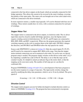 158 Part 4
www.newnespress.com
connected to the four driver outputs on the board, which are normally connected for full-
bridge operation. This allows the current to be reversed in the stator windings, reversing
the polarity of the stator poles. The stator coils are brought out to four color-coded wires,
which are connected to the driver terminals.
In more expensive motors, a smaller step (typically 1.8º) can be obtained with four sets of
windings. These motors usually have six wires, with a common connection for each pair
of windings.
Stepper Motor Test
The stepper motor is connected to the driver outputs, in clockwise order. The six driver
input links must be closed to enable full-bridge operation, since the bipolar motor
requires winding current in both directions. P1, P2, P3, and P4 inputs are connected to
RD4, RD5, RD6, and RD7, respectively. When run, the program generates the required
switching sequence on the coils to energize them in the right order. SW2/RA1 changes
the direction, and SW3/RA3 and SW4/RA4 allow the step speed to be varied.
Source code STEPTEST.C is shown in Listing 4.8. Only the control inputs P1, P2, P3,
and P4 need to be connected to outputs RD7–RD4 at this stage. Note that the stepper
motor terminal connections are not in numerical color order. As can be seen, no special
program setup is needed. The program simply switches on the drivers in the order 1,4,2,3
by outputting a suitable hex code to Port D. The delay is set so that the steps can be
counted visually. It is helpful to attach an indicator flag to the motor shaft, so that the
stepping can be seen more easily. The number of full steps per rev can then be
confirmed (48).
Program STEPSPEED, Listings 4.9 and 4.10, is a development of the basic program to
test the motor response to a range of step rates. The input tactile switches change the
speed by modifying the delay time parameter, which is set to 16 ms by default. This gives
speed of
16 ms/step  16  48  0.768 sec/rev  0.768  60  46 rpm
Direction Control
The stepper motor program can now be further developed to include direction control, as
shown in STEPDIR.C (Listing 4.11). The program has been restructured to incorporate
Ch04-H8960.indd 158
Ch04-H8960.indd 158 6/10/2008 5:20:32 PM
6/10/2008 5:20:32 PM
 