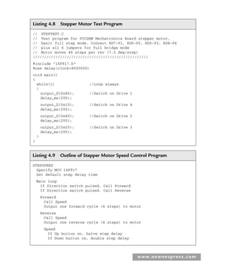 www.newnespress.com
Listing 4.8 Stepper Motor Test Program
// STEPTEST.C
// Test program for PICDEM Mechatronics Board stepper motor,
// basic full step mode. Connect RD7-P1, RD6-P2, RD5-P3, RD4-P4
// plus all 6 jumpers for full bridge mode
// Motor moves 48 steps per rev (7.5 deg/step)
///////////////////////////////////////////////////
#include 16F917.h
#use delay(clock=8000000)
void main()
{
while(1) //Loop always
{
output_D(0x80); //Switch on Drive 1
delay_ms(200);
output_D(0x10); //Switch on Drive 4
delay_ms(200);
output_D(0x40); //Switch on Drive 2
delay_ms(200);
output_D(0x20); //Switch on Drive 3
delay_ms(200);
}
}
Listing 4.9 Outline of Stepper Motor Speed Control Program
STEPSPEED
Specify MCU 16F917
Set default step delay time
Main loop
If Direction switch pulsed, Call Forward
If Direction switch pulsed, Call Reverse
Forward
Call Speed
Output one forward cycle (4 steps) to motor
Reverse
Call Speed
Output one reverse cycle (4 steps) to motor
Speed
If Up button on, halve step delay
If Down button on, double step delay
Ch04-H8960.indd 159
Ch04-H8960.indd 159 6/10/2008 5:20:32 PM
6/10/2008 5:20:32 PM
 