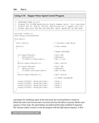 160 Part 4
www.newnespress.com
Listing 4.10 Stepper Motor Speed Control Program
///////////////////////////////////////////////////////////////////////
// STEPSPEED.CMPB 22-4-07
// Program for PICDEM Mechatronics Board stepper motor, full step mode
// Connect RD7-P1, RD6-P2, RD5-P3, RD4-P4 plus all 6 jumpers for full
// bridge mode plus SW3-RA3 and SW4-RA4. Motor speed SW3 up SW4 down
///////////////////////////////////////////////////////////////////////
#include 16F917.h
#use delay(clock=8000000)
void main()
{
int8 time=16; // Variable step delay
while(1) //Loop always
{
//CHECK SWITCHES
if(!input(PIN_A3)) //Poll SW3
{ delay_ms(10); //Debounce
if(time!=1)time=time/2; //Not if min
}
while(!input(PIN_A3)){}; //Wait switch
if(!input(PIN_A4)) //Poll SW3
{ delay_ms(10); //Debounce
if(time!=128)time=time*2; //Not if max
}
while(!input(PIN_A4)){}; //Wait switch
//4 STEPS CLOCKWISE
output_D(0x20); delay_ms(time); //Step 1
output_D(0x40); delay_ms(time); //Step 2
output_D(0x10); delay_ms(time); //Step 3
output_D(0x80); delay_ms(time); //Step 4
}
}
a procedure for modifying speed. In the main loop, the reversing button is tested; by
default the motor runs forward and is reversed each time the button is pressed. Before each
sequence of four steps, the speed buttons are polled and the delay modified if requested.
The structure makes it easier to write the program with the right logical sequence. A flaw
Ch04-H8960.indd 160
Ch04-H8960.indd 160 6/10/2008 5:20:32 PM
6/10/2008 5:20:32 PM
 