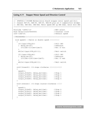 C Mechatronics Applications 161
www.newnespress.com
Listing 4.11 Stepper Motor Speed and Direction Control
///////////////////////////////////////////////////////////////////////
// STEPDIR.C PICDEM Mechatronics Board stepper motor speed and dirc.
// Connect RD7-P1, RD6-P2, RD5-P3, RD4-P4 plus all 6 jumpers(full bridge)
// SW2-RA2, SW3-RA3, SW4-RA4. Motor speed SW3 up SW4 down, motor dirc SW2
///////////////////////////////////////////////////////////////////////
#include 16F917.h //MCU select
#use delay(clock=8000000) //Internal clock
int8 time=16; //Default speed
//PROCEDURES////////////////////////////////////////////////////
void speed() //Halve or double speed //////////
{
if(!input(PIN_A3)) //Poll SW3
{ delay_ms(10); //Debounce
if(time!=1)time=time/2; //Not if min
}
while(!input(PIN_A3)){}; //Wait switch
if(!input(PIN_A4)) //Poll SW3
{ delay_ms(10); //Debounce
if(time!=128)time=time*2; //Not if max
}
while(!input(PIN_A4)){}; //Wait switch
}
void forward() //4 steps clockwise /////////////
{
speed();
output_D(0x20); delay_ms(time); //Step 1
output_D(0x40); delay_ms(time); //Step 2
output_D(0x10); delay_ms(time); //Step 3
output_D(0x80); delay_ms(time); //Step 4
}
void reverse() //4 steps counter-clockwise /////
{
speed();
output_D(0x80); delay_ms(time); //Step 4
output_D(0x10); delay_ms(time); //Step 3
output_D(0x40); delay_ms(time); //Step 2
output_D(0x20); delay_ms(time); //Step 1
}
Ch04-H8960.indd 161
Ch04-H8960.indd 161 6/10/2008 5:20:32 PM
6/10/2008 5:20:32 PM
 