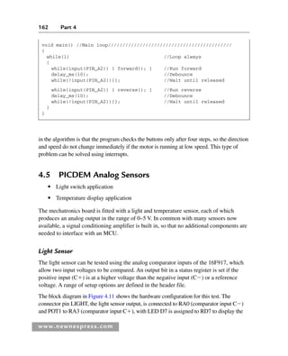 162 Part 4
www.newnespress.com
void main() //Main loop///////////////////////////////////////////
{
while(1) //Loop always
{
while(input(PIN_A2)) { forward(); } //Run forward
delay_ms(10); //Debounce
while(!input(PIN_A2)){}; //Wait until released
while(input(PIN_A2)) { reverse(); } //Run reverse
delay_ms(10); //Debounce
while(!input(PIN_A2)){}; //Wait until released
}
}
in the algorithm is that the program checks the buttons only after four steps, so the direction
and speed do not change immediately if the motor is running at low speed. This type of
problem can be solved using interrupts.
4.5 PICDEM Analog Sensors
● Light switch application
● Temperature display application
The mechatronics board is fitted with a light and temperature sensor, each of which
produces an analog output in the range of 0–5 V. In common with many sensors now
available, a signal conditioning amplifier is built in, so that no additional components are
needed to interface with an MCU.
Light Sensor
The light sensor can be tested using the analog comparator inputs of the 16F917, which
allow two input voltages to be compared. An output bit in a status register is set if the
positive input (C) is at a higher voltage than the negative input (C) or a reference
voltage. A range of setup options are defined in the header file.
The block diagram in Figure 4.11 shows the hardware configuration for this test. The
connector pin LIGHT, the light sensor output, is connected to RA0 (comparator input C)
and POT1 to RA3 (comparator input C), with LED D7 is assigned to RD7 to display the
Ch04-H8960.indd 162
Ch04-H8960.indd 162 6/10/2008 5:20:32 PM
6/10/2008 5:20:32 PM
 