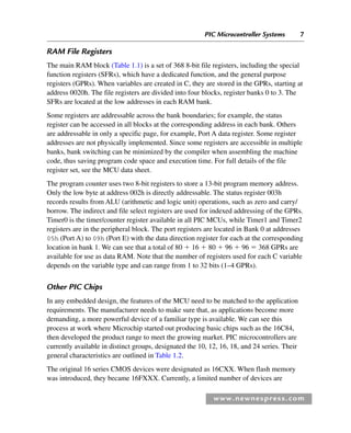 PIC Microcontroller Systems 7
www.newnespress.com
RAM File Registers
The main RAM block (Table 1.1) is a set of 368 8-bit file registers, including the special
function registers (SFRs), which have a dedicated function, and the general purpose
registers (GPRs). When variables are created in C, they are stored in the GPRs, starting at
address 0020h. The file registers are divided into four blocks, register banks 0 to 3. The
SFRs are located at the low addresses in each RAM bank.
Some registers are addressable across the bank boundaries; for example, the status
register can be accessed in all blocks at the corresponding address in each bank. Others
are addressable in only a specific page, for example, Port A data register. Some register
addresses are not physically implemented. Since some registers are accessible in multiple
banks, bank switching can be minimized by the compiler when assembling the machine
code, thus saving program code space and execution time. For full details of the file
register set, see the MCU data sheet.
The program counter uses two 8-bit registers to store a 13-bit program memory address.
Only the low byte at address 002h is directly addressable. The status register 003h
records results from ALU (arithmetic and logic unit) operations, such as zero and carry/
borrow. The indirect and file select registers are used for indexed addressing of the GPRs.
Timer0 is the timer/counter register available in all PIC MCUs, while Timer1 and Timer2
registers are in the peripheral block. The port registers are located in Bank 0 at addresses
05h (Port A) to 09h (Port E) with the data direction register for each at the corresponding
location in bank 1. We can see that a total of 80 ⫹ 16 ⫹ 80 ⫹ 96 ⫹ 96 ⫽ 368 GPRs are
available for use as data RAM. Note that the number of registers used for each C variable
depends on the variable type and can range from 1 to 32 bits (1–4 GPRs).
Other PIC Chips
In any embedded design, the features of the MCU need to be matched to the application
requirements. The manufacturer needs to make sure that, as applications become more
demanding, a more powerful device of a familiar type is available. We can see this
process at work where Microchip started out producing basic chips such as the 16C84,
then developed the product range to meet the growing market. PIC microcontrollers are
currently available in distinct groups, designated the 10, 12, 16, 18, and 24 series. Their
general characteristics are outlined in Table 1.2.
The original 16 series CMOS devices were designated as 16CXX. When flash memory
was introduced, they became 16FXXX. Currently, a limited number of devices are
Ch01-H8960.indd 7
Ch01-H8960.indd 7 6/10/2008 4:56:54 PM
6/10/2008 4:56:54 PM
 
