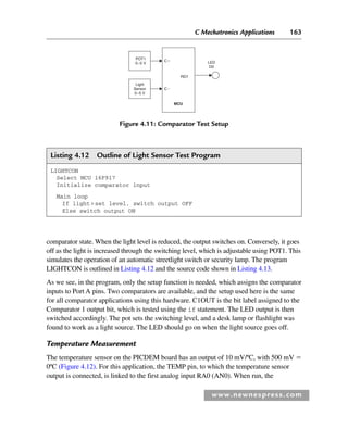 C Mechatronics Applications 163
www.newnespress.com
Listing 4.12 Outline of Light Sensor Test Program
LIGHTCON
Select MCU 16F917
Initialize comparator input
Main loop
If lightset level, switch output OFF
Else switch output ON
comparator state. When the light level is reduced, the output switches on. Conversely, it goes
off as the light is increased through the switching level, which is adjustable using POT1. This
simulates the operation of an automatic streetlight switch or security lamp. The program
LIGHTCON is outlined in Listing 4.12 and the source code shown in Listing 4.13.
As we see, in the program, only the setup function is needed, which assigns the comparator
inputs to Port A pins. Two comparators are available, and the setup used here is the same
for all comparator applications using this hardware. C1OUT is the bit label assigned to the
Comparator 1 output bit, which is tested using the if statement. The LED output is then
switched accordingly. The pot sets the switching level, and a desk lamp or flashlight was
found to work as a light source. The LED should go on when the light source goes off.
Temperature Measurement
The temperature sensor on the PICDEM board has an output of 10 mV/ºC, with 500 mV 
0ºC (Figure 4.12). For this application, the TEMP pin, to which the temperature sensor
output is connected, is linked to the first analog input RA0 (AN0). When run, the
Figure 4.11: Comparator Test Setup
POT1
0–5 V LED
D0
RD7
C
C
MCU
Light
Sensor
0–5 V
Ch04-H8960.indd 163
Ch04-H8960.indd 163 6/10/2008 5:20:32 PM
6/10/2008 5:20:32 PM
 