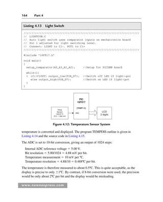 164 Part 4
www.newnespress.com
temperature is converted and displayed. The program TEMPDIS outline is given in
Listing 4.14 and the source code in Listing 4.15.
The ADC is set to 10-bit conversion, giving an output of 1024 steps:
Internal ADC reference voltage  5.00 V.
Bit resolution  5.00/1024  4.88 mV per bit.
Temperature measurement  10 mV per ºC.
Temperature resolution  4.88/10  0.488ºC per bit.
The temperature is therefore measured to about 0.5ºC. This is quite acceptable, as the
display is precise to only 1ºC. By contrast, if 8-bit conversion were used, the precision
would be only about 2ºC per bit and the display would be misleading.
Figure 4.12: Temperature Sensor System
PIC
16F917
LCD
2 digits
Temp
Sensor
10mV/°C
0°C  500 mV
[TEMP1.C]
AN0
Listing 4.13 Light Switch
///////////////////////////////////////////////////////////////////////
// LIGHTCON.C
// Auto light switch uses comparator inputs on mechatronics board
// Pot 1 adjusted for light switching level.
// Connect: LIGHT to C1–, POT1 to C1+
///////////////////////////////////////////////////////////////////////
#include 16F917.h
void main()
{
setup_comparator(A0_A3_A1_A2); //Setup for PICDEM board
while(1)
{ if(!C1OUT) output_low(PIN_D7); //Switch off LED if lightpot
else output_high(PIN_D7); //Switch on LED if lightpot
}
}
Ch04-H8960.indd 164
Ch04-H8960.indd 164 6/10/2008 5:20:32 PM
6/10/2008 5:20:32 PM
 