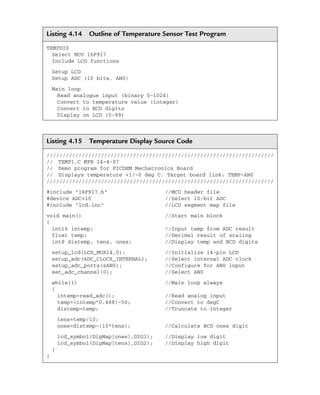 Listing 4.14 Outline of Temperature Sensor Test Program
TEMPDIS
Select MCU 16F917
Include LCD functions
Setup LCD
Setup ADC (10 bits, AN0)
Main loop
Read analogue input (binary 0–1024)
Convert to temperature value (integer)
Convert to BCD digits
Display on LCD (0-99)
Listing 4.15 Temperature Display Source Code
///////////////////////////////////////////////////////////////////////
// TEMP1.C MPB 24-4-07
// Demo program for PICDEM Mechatronics Board
// Displays temperature +1/–0 deg C. Target board link: TEMP-AN0
///////////////////////////////////////////////////////////////////////
#include 16F917.h //MCU header file
#device ADC=10 //Select 10-bit ADC
#include lcd.inc //LCD segment map file
void main() //Start main block
{
int16 intemp; //Input temp from ADC result
float temp; //Decimal result of scaling
int8 distemp, tens, ones; //Display temp and BCD digits
setup_lcd(LCD_MUX14,0); //Initialize 14-pin LCD
setup_adc(ADC_CLOCK_INTERNAL); //Select internal ADC clock
setup_adc_ports(sAN0); //Configure for AN0 input
set_adc_channel(0); //Select AN0
while(1) //Main loop always
{
intemp=read_adc(); //Read analog input
temp=(intemp*0.488)–50; //Convert to degC
distemp=temp; //Truncate to integer
tens=temp/10;
ones=distemp–(10*tens); //Calculate BCD ones digit
lcd_symbol(DigMap[ones],DIG1); //Display low digit
lcd_symbol(DigMap[tens],DIG2); //Display high digit
}
}
Ch04-H8960.indd 165
Ch04-H8960.indd 165 6/10/2008 5:20:33 PM
6/10/2008 5:20:33 PM
 