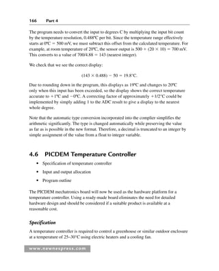 166 Part 4
www.newnespress.com
The program needs to convert the input to degrees C by multiplying the input bit count
by the temperature resolution, 0.488ºC per bit. Since the temperature range effectively
starts at 0ºC  500 mV, we must subtract this offset from the calculated temperature. For
example, at room temperature of 20ºC, the sensor output is 500  (20  10)  700 mV.
This converts to a value of 700/4.88  143 (nearest integer).
We check that we see the correct display:
(143  0.488)  50  19.8°C.
Due to rounding down in the program, this displays as 19ºC and changes to 20ºC
only when this input has been exceeded, so the display shows the correct temperature
accurate to 1ºC and 0ºC. A correcting factor of approximately 1/2°C could be
implemented by simply adding 1 to the ADC result to give a display to the nearest
whole degree.
Note that the automatic type conversion incorporated into the complier simplifies the
arithmetic significantly. The type is changed automatically while preserving the value
as far as is possible in the new format. Therefore, a decimal is truncated to an integer by
simple assignment of the value from a float to integer variable.
4.6 PICDEM Temperature Controller
● Specification of temperature controller
● Input and output allocation
● Program outline
The PICDEM mechatronics board will now be used as the hardware platform for a
temperature controller. Using a ready-made board eliminates the need for detailed
hardware design and should be considered if a suitable product is available at a
reasonable cost.
Specification
A temperature controller is required to control a greenhouse or similar outdoor enclosure
at a temperature of 25–30°C using electric heaters and a cooling fan.
Ch04-H8960.indd 166
Ch04-H8960.indd 166 6/10/2008 5:20:33 PM
6/10/2008 5:20:33 PM
 