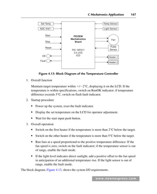 C Mechatronics Applications 167
www.newnespress.com
1. Overall function
Maintain target temperature within /2°C, displaying it on the LCD. If the
temperature is within specifications, switch on RunOK indicator; if temperature
difference exceeds 5°C, switch on flash fault indicator.
2. Startup procedure
● Power up the system, reset the fault indicator.
● Display the set temperature on the LCD for operator adjustment.
● Wait for the start input push button.
3. Overall operation
● Switch on the first heater if the temperature is more than 2°C below the target.
● Switch on the other heater if the temperature is more than 5°C below the target.
● Run fans at a speed proportional to the positive temperature difference: If the
fan speed is zero, switch on the fault indicator; if the temperature sensor is out
of range, enable the fault mode.
● If the light level indicates direct sunlight, add a positive offset to the fan speed
in anticipation of an additional temperature rise. If the light sensor is out of
range, enable the fault mode.
The block diagram, Figure 4.13, shows the system I/O requirements.
Figure 4.13: Block Diagram of the Temperature Controller
PICDEM
Mechatronics
Board
Set Temp
Fan
Pulse
Sensor
PIC 16F917
3.5 LCD
ICD
Start
Stop
Reset
OK
Fault
Heater 1
Heater 2
ADC Vref
Temp Sensor
Light Sensor
Ch04-H8960.indd 167
Ch04-H8960.indd 167 6/10/2008 5:20:33 PM
6/10/2008 5:20:33 PM
 