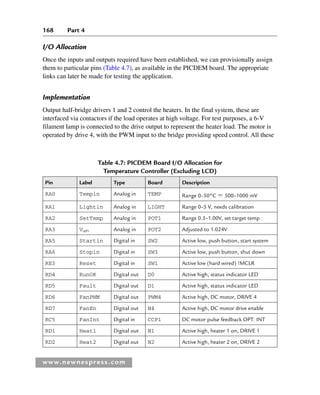 168 Part 4
www.newnespress.com
Table 4.7: PICDEM Board I/O Allocation for
Temperature Controller (Excluding LCD)
Pin Label Type Board Description
RA0 Tempin Analog in TEMP Range 0–50°C  500–1000 mV
RA1 Lightin Analog in LIGHT Range 0–5 V, needs calibration
RA2 SetTemp Analog in POT1 Range 0.5–1.00V, set target temp
RA3 Vref+ Analog in POT2 Adjusted to 1.024V
RA5 Startin Digital in SW2 Active low, push button, start system
RA6 Stopin Digital in SW3 Active low, push button, shut down
RE3 Reset Digital in SW1 Active low (hard wired) !MCLR
RD4 RunOK Digital out D0 Active high, status indicator LED
RD5 Fault Digital out D1 Active high, status indicator LED
RD6 FanPWM Digital out PWM4 Active high, DC motor, DRIVE 4
RD7 FanEn Digital out N4 Active high, DC motor drive enable
RC5 FanInt Digital in CCP1 DC motor pulse feedback OPT. INT
RD1 Heat1 Digital out N1 Active high, heater 1 on, DRIVE 1
RD2 Heat2 Digital out N2 Active high, heater 2 on, DRIVE 2
I/O Allocation
Once the inputs and outputs required have been established, we can provisionally assign
them to particular pins (Table 4.7), as available in the PICDEM board. The appropriate
links can later be made for testing the application.
Implementation
Output half-bridge drivers 1 and 2 control the heaters. In the final system, these are
interfaced via contactors if the load operates at high voltage. For test purposes, a 6-V
filament lamp is connected to the drive output to represent the heater load. The motor is
operated by drive 4, with the PWM input to the bridge providing speed control. All these
Ch04-H8960.indd 168
Ch04-H8960.indd 168 6/10/2008 5:20:33 PM
6/10/2008 5:20:33 PM
 