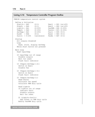 170 Part 4
www.newnespress.com
Listing 4.16 Temperature Controller Program Outline
TEMCON temperature control system
Define  Initialize
StartIn = RA5 (0/1) Heat1 = RD1 (on/off)
StopIn = RA6 (0/1) Heat2 = RD2 (on/off)
LightIn = RA1 (0–255) FanPWM = RD6 (0-255)
TempIn = RA0 (0-255) FanInt = RC5 (0-255)
SetTemp = RA3 (0-255) Fault = RD5 (0/1)
RunOK = RD4 (0/1) Reset = RE3 (0/1)
Sunlit = 0-255 (calibrate) FanEn = RD7 (0/1)
Startup
All outputs disabled
Loop
Read, store, display SetTemp
While Start button not pressed
Main Loop
Read InputTemp
If InputTemp out of range
Disable outputs
Wait for reset
Flash fault indicator
If (TempIn-SetTemp(–2))
Switch on Heat1
Disable Fan
If (TempIn-SetTemp(–5))
Switch on Heat2
Flash fault indicator
If (TempIn-SetTemp1))
Read FanInt
Calculate fan speed
Calculate PWM duty cycle
Read LightIn
If LightIn out of range
Indicate fault
Disable outputs
Wait for reset
If (LightInSunlit)
Add offset to PWM duty cycle
Modify FanPWM duty cycle
Ch04-H8960.indd 170
Ch04-H8960.indd 170 6/10/2008 5:20:34 PM
6/10/2008 5:20:34 PM
 