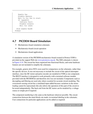 C Mechatronics Applications 171
www.newnespress.com
4.7 PICDEM Board Simulation
● Mechatronics board simulation schematic
● Mechatronics board circuit operation
● Mechatronics board applications
A simulation version of the PICDEM mechatronics board created in Proteus VSM is
provided on the support Web site www.picmicros.org.uk. The ISIS schematic is shown
in Figure 4.14. The circuit has been organized into functional blocks, and some hardware
features are not included to simplify the schematic.
For example, generic drive FETs were used for compactness on the schematic, rather than
the specific devices. It was not necessary to include the circuit of the optical interrupter
interface, since the DC motor and pulse encoder are modeled in VSM as one component.
The RS232 interface is designed to work primarily with a terminal software module
provided with the PICDEM kit and therefore also was not included. Components such as
decoupling and filtering are used only where essential for accurate circuit modeling. The
overcurrent sensing circuit has a simulated input added because variations in the motor
loading cannot be represented; this also allows the operation of this part of the circuit to
be tested independently. The back emf from the DC motor can be modeled by a voltage
source or simple pot if required.
The component numbering is the same as the hardware wherever possible. The circuit
connections between the main blocks are made via terminal labeling in the schematic.
User connections for particular applications can be added as required.
Enable fan
Disable Heaters
Wait 5s for fan to start
If (speed=0)
Indicate fault
Disable outputs
Wait for reset
Else enable RunOK
Always
Ch04-H8960.indd 171
Ch04-H8960.indd 171 6/10/2008 5:20:34 PM
6/10/2008 5:20:34 PM
 