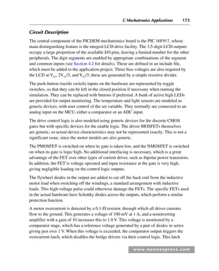 C Mechatronics Applications 173
www.newnespress.com
Circuit Description
The central component of the PICDEM mechatronics board is the PIC 16F917, whose
main distinguishing feature is the integral LCD drive facility. The 3.5-digit LCD outputs
occupy a large proportion of the available I/O pins, leaving a limited number for the other
peripherals. The digit segments are enabled by appropriate combinations of the segment
and common inputs (see Section 4.2 for details). These are defined in an include file,
which must be added to the application project. Three bias voltages are also required by
the LCD at Vcc, 2Vcc/3, and Vcc/3; these are generated by a simple resistive divider.
The push-button (tactile switch) inputs on the hardware are represented by toggle
switches, so that they can be left in the closed position if necessary when running the
simulation. They can be replaced with buttons if preferred. A bank of active high LEDs
are provided for output monitoring. The temperature and light sensors are modeled as
generic devices, with user control of the set variable. They normally are connected to an
analog input on the MCU, either a comparator or an ADC input.
The drive control logic is also modeled using generic devices for the discrete CMOS
gates but with specific devices for the enable logic. The driver MOSFETs themselves
are generic, so actual device characteristics may not be represented exactly. This is not a
significant issue, since the motor models are also generic.
The PMOSFET is switched on when its gate is taken low, and the NMOSFET is switched
on when its gate is logic high. No additional interfacing is necessary, which is a great
advantage of the FET over other types of current driver, such as bipolar power transistors.
In addition, the FET is voltage operated and input resistance at the gate is very high,
giving negligible loading on the control logic outputs.
The flywheel diodes in the output are added to cut off the back emf from the inductive
motor load when switching off the windings, a standard arrangement with inductive
loads. This high-voltage pulse could otherwise damage the FETs. The specific FETs used
in the actual hardware have Schottky diodes across the outputs, which perform a similar
protection function.
A motor overcurrent is detected by a 0.1- resistor, through which all driver currents
flow to the ground. This generates a voltage of 100 mV at 1 A, and a noninverting
amplifier with a gain of 10 increases this to 1.0 V. This voltage is monitored by a
comparator stage, which has a reference voltage generated by a pair of diodes in series
giving just over 1 V. When this voltage is exceeded, the comparator output triggers the
overcurrent latch, which disables the bridge drivers via their control logic. This latch
Ch04-H8960.indd 173
Ch04-H8960.indd 173 6/10/2008 5:20:35 PM
6/10/2008 5:20:35 PM
 