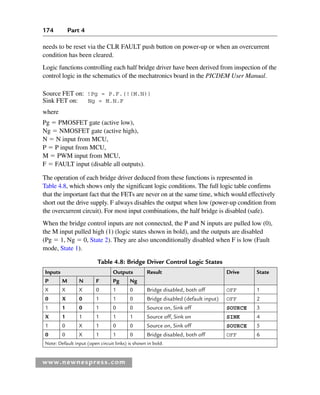 174 Part 4
www.newnespress.com
Table 4.8: Bridge Driver Control Logic States
Inputs Outputs Result Drive State
P M N F Pg Ng
X X X 0 1 0 Bridge disabled, both off OFF 1
0 X 0 1 1 0 Bridge disabled (default input) OFF 2
1 1 0 1 0 0 Source on, Sink off SOURCE 3
X 1 1 1 1 1 Source off, Sink on SINK 4
1 0 X 1 0 0 Source on, Sink off SOURCE 5
0 0 X 1 1 0 Bridge disabled, both off OFF 6
Note: Default input (open circuit links) is shown in bold.
needs to be reset via the CLR FAULT push button on power-up or when an overcurrent
condition has been cleared.
Logic functions controlling each half bridge driver have been derived from inspection of the
control logic in the schematics of the mechatronics board in the PICDEM User Manual.
Source FET on: !Pg = P.F.(!(M.N))
Sink FET on: Ng = M.N.F
where
Pg  PMOSFET gate (active low),
Ng  NMOSFET gate (active high),
N  N input from MCU,
P  P input from MCU,
M  PWM input from MCU,
F  FAULT input (disable all outputs).
The operation of each bridge driver deduced from these functions is represented in
Table 4.8, which shows only the significant logic conditions. The full logic table confirms
that the important fact that the FETs are never on at the same time, which would effectively
short out the drive supply. F always disables the output when low (power-up condition from
the overcurrent circuit). For most input combinations, the half bridge is disabled (safe).
When the bridge control inputs are not connected, the P and N inputs are pulled low (0),
the M input pulled high (1) (logic states shown in bold), and the outputs are disabled
(Pg  1, Ng  0, State 2). They are also unconditionally disabled when F is low (Fault
mode, State 1).
Ch04-H8960.indd 174
Ch04-H8960.indd 174 6/10/2008 5:20:35 PM
6/10/2008 5:20:35 PM
 